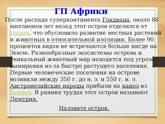 ГП Африки После распада суперконтинента  Гондвана , около 88 миллионов лет назад этот остров отделился от Индии , что обусловило развитие местных растений и животных в относительной изоляции. Более 90 процентов видов не встречаются больше нигде на Земле. Разнообразные экосистемы острова и уникальный животный мир находятся под угрозой вымирания из-за быстро растущего населения. Первые человеческие поселения на острове возникли между 350 г. до н. э. и 550 г. н. э.  Австронезийские народы  прибыли на  каноэ  из  Борнео . В ранних трудах этот остров называют Лемурия. Назовите остров. 