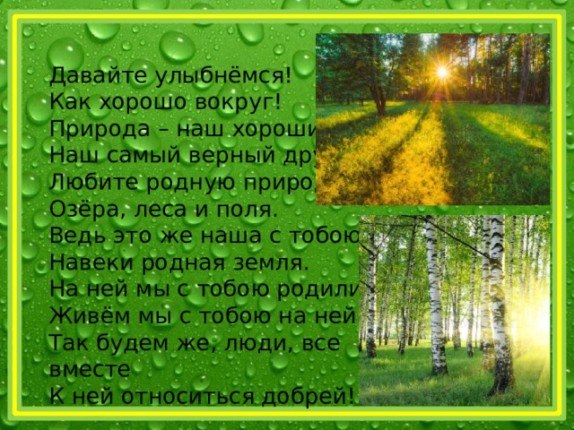 Давайте улыбнёмся! Как хорошо вокруг! Природа – наш хороший, Наш самый верный друг! Любите родную природу – Озёра, леса и поля. Ведь это же наша с тобою Навеки родная земля. На ней мы с тобою родились. Живём мы с тобою на ней. Так будем же, люди, все вместе К ней относиться добрей! 