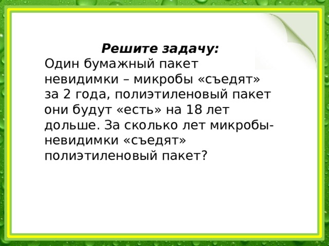 Решите задачу: Один бумажный пакет невидимки – микробы «съедят» за 2 года, полиэтиленовый пакет они будут «есть» на 18 лет дольше. За сколько лет микробы-невидимки «съедят» полиэтиленовый пакет? 