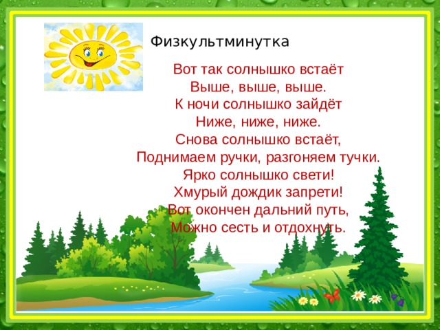 Физкультминутка Вот так солнышко встаёт Выше, выше, выше. К ночи солнышко зайдёт Ниже, ниже, ниже. Снова солнышко встаёт, Поднимаем ручки, разгоняем тучки. Ярко солнышко свети! Хмурый дождик запрети! Вот окончен дальний путь, Можно сесть и отдохнуть. 