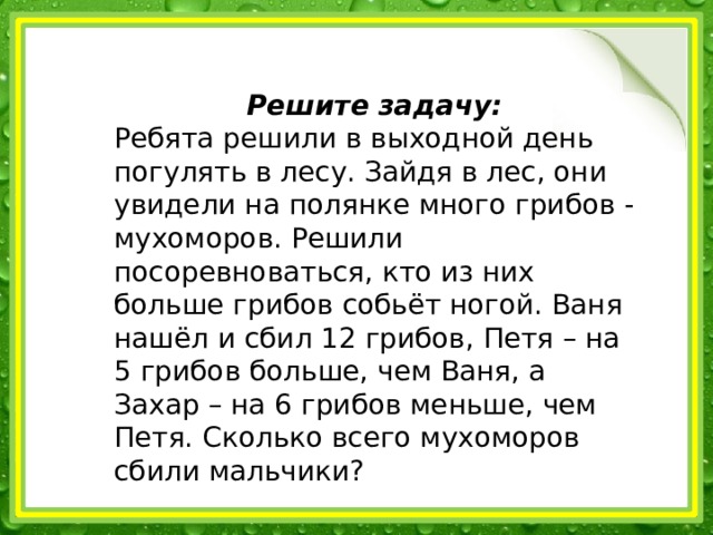 Решите задачу: Ребята решили в выходной день погулять в лесу. Зайдя в лес, они увидели на полянке много грибов - мухоморов. Решили посоревноваться, кто из них больше грибов собьёт ногой. Ваня нашёл и сбил 12 грибов, Петя – на 5 грибов больше, чем Ваня, а Захар – на 6 грибов меньше, чем Петя. Сколько всего мухоморов сбили мальчики? 