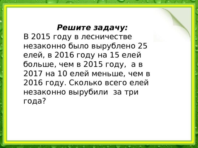 Решите задачу: В 2015 году в лесничестве незаконно было вырублено 25 елей, в 2016 году на 15 елей больше, чем в 2015 году, а в 2017 на 10 елей меньше, чем в 2016 году. Сколько всего елей незаконно вырубили за три года? 