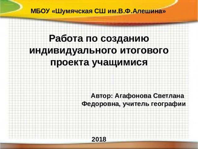 МБОУ «Шумячская СШ им.В.Ф.Алешина» Работа по созданию индивидуального итогового проекта учащимися   Автор: Агафонова Светлана Федоровна, учитель географии    2018 