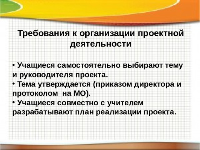 Требования к организации проектной деятельности  Учащиеся самостоятельно выбирают тему и руководителя проекта.  Тема утверждается (приказом директора и протоколом на МО).  Учащиеся совместно с учителем разрабатывают план реализации проекта. 
