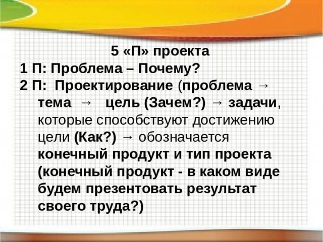 5 «П» проекта 1 П: Проблема – Почему? 2 П: Проектирование ( проблема → тема → цель (Зачем?) → задачи , которые способствуют достижению цели (Как?) → обозначается конечный продукт и тип проекта  (конечный продукт - в каком виде будем презентовать результат своего труда?) 