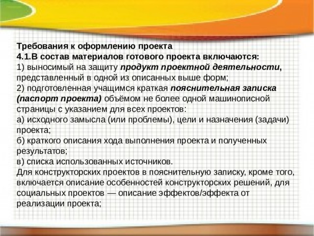 Требования к оформлению проекта 4.1.В состав материалов готового проекта включаются: 1) выносимый на защиту продукт проектной деятельности , представленный в одной из описанных выше форм; 2) подготовленная учащимся краткая пояснительная записка  (паспорт проекта) объёмом не более одной машинописной страницы с указанием для всех проектов: а) исходного замысла (или проблемы), цели и назначения (задачи) проекта; б) краткого описания хода выполнения проекта и полученных результатов; в) списка использованных источников. Для конструкторских проектов в пояснительную записку, кроме того, включается описание особенностей конструкторских решений, для социальных проектов — описание эффектов/эффекта от реализации проекта; 