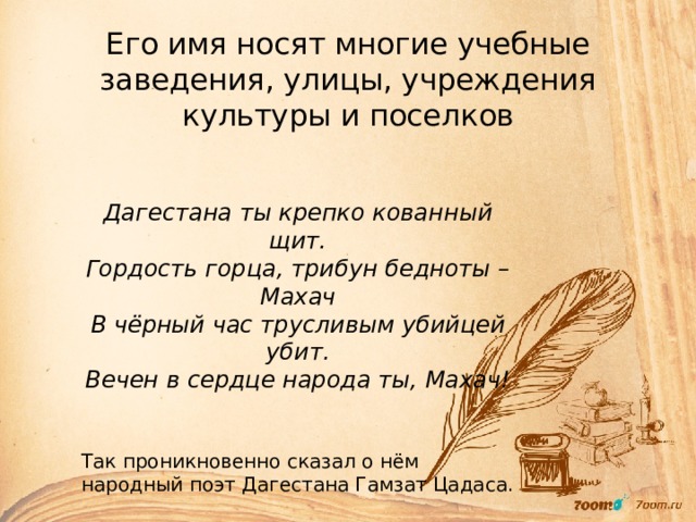 Его имя носят многие учебные заведения, улицы, учреждения культуры и поселков Дагестана ты крепко кованный щит. Гордость горца, трибун бедноты – Махач В чёрный час трусливым убийцей убит. Вечен в сердце народа ты, Махач!  Так проникновенно сказал о нём народный поэт Дагестана Гамзат Цадаса. 