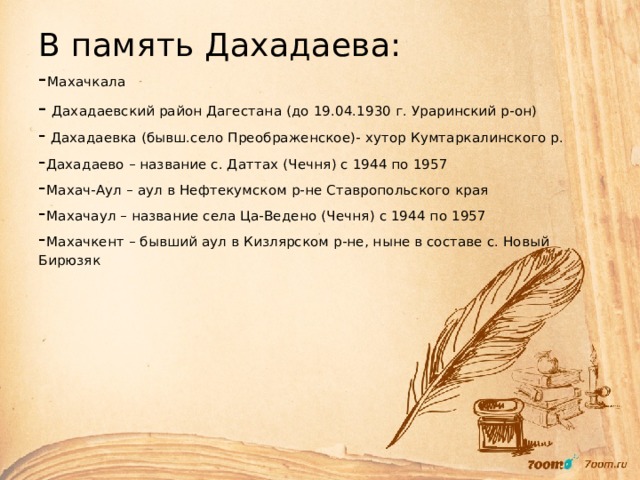 В память Дахадаева:  - Махачкала  - Дахадаевский район Дагестана (до 19.04.1930 г. Ураринский р-он)  - Дахадаевка (бывш.село Преображенское)- хутор Кумтаркалинского р.  - Дахадаево – название с. Даттах (Чечня) с 1944 по 1957  - Махач-Аул – аул в Нефтекумском р-не Ставропольского края  - Махачаул – название села Ца-Ведено (Чечня) с 1944 по 1957  - Махачкент – бывший аул в Кизлярском р-не, ныне в составе с. Новый Бирюзяк   