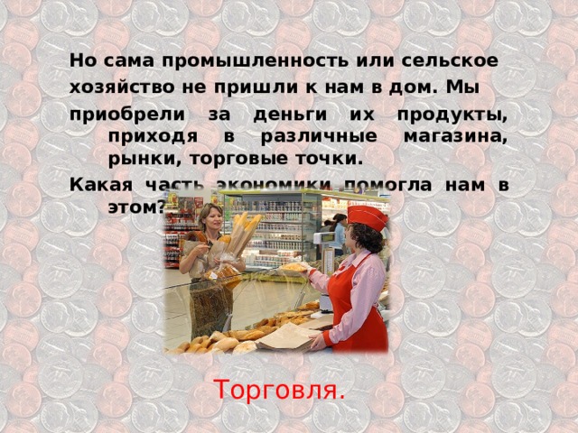 Но сама промышленность или сельское хозяйство не пришли к нам в дом. Мы приобрели за деньги их продукты, приходя в различные магазина, рынки, торговые точки. Какая часть экономики помогла нам в этом? Торговля. 