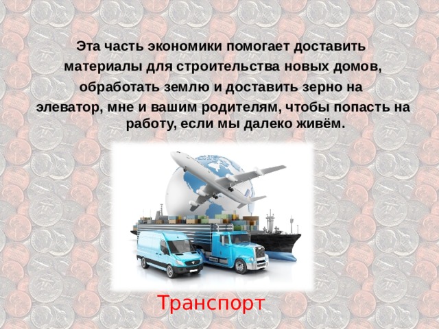 Эта часть экономики помогает доставить материалы для строительства новых домов, обработать землю и доставить зерно на элеватор,  мне и вашим родителям, чтобы попасть на работу, если мы далеко живём. Транспорт 