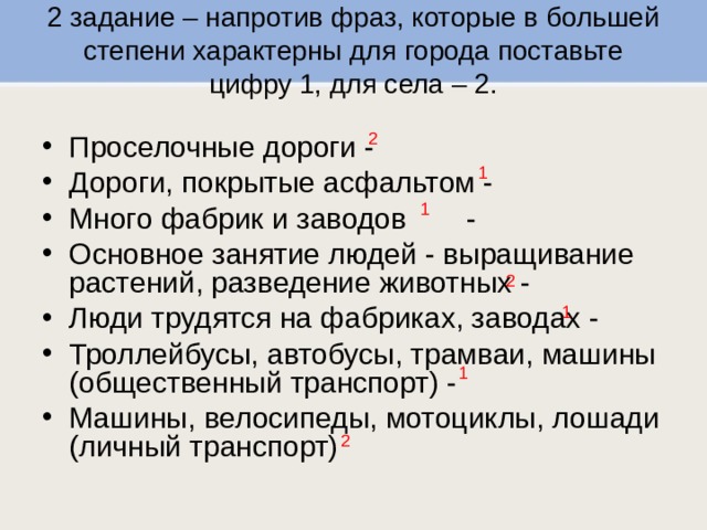 2 задание – напротив фраз, которые в большей степени характерны для города поставьте цифру 1, для села – 2.   2 Проселочные дороги -  Дороги, покрытые асфальтом -  Много фабрик и заводов  - Основное занятие людей - выращивание растений, разведение животных -  Люди трудятся на фабриках, заводах -  Троллейбусы, автобусы, трамваи, машины (общественный транспорт) - Машины, велосипеды, мотоциклы, лошади (личный транспорт) 1 1 2 1 1 2 