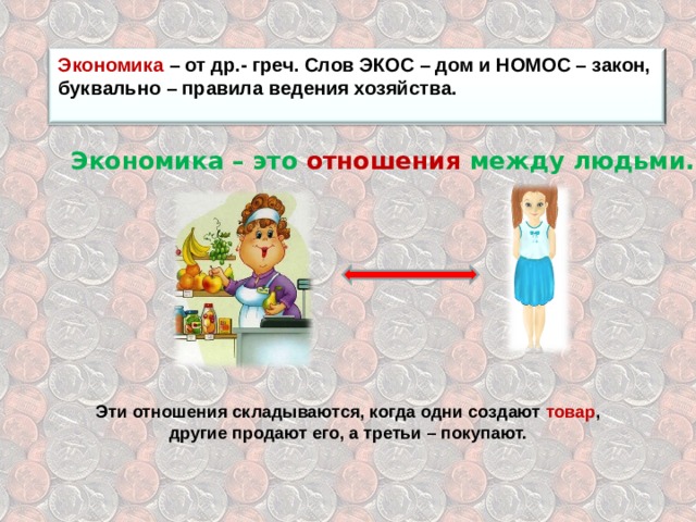 Экономика – от др.- греч. Слов ЭКОС – дом и НОМОС – закон, буквально – правила ведения хозяйства.  Экономика – это отношения между людьми. Эти отношения складываются, когда одни создают товар , другие продают его, а третьи – покупают. 