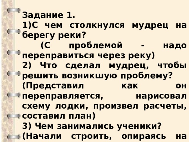 Задание 1. С чем столкнулся мудрец на берегу реки?  (С проблемой - надо переправиться через реку) 2) Что сделал мудрец, чтобы решить возникшую проблему? (Представил как он переправляется, нарисовал схему лодки, произвел расчеты, составил план) 3) Чем занимались ученики? (Начали строить, опираясь на план)  