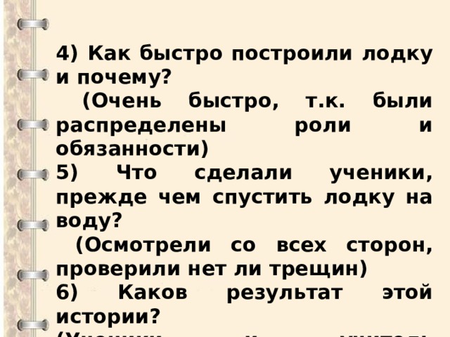  4) Как быстро построили лодку и почему?  (Очень быстро, т.к. были распределены роли и обязанности) 5) Что сделали ученики, прежде чем спустить лодку на воду?  (Осмотрели со всех сторон, проверили нет ли трещин) 6) Каков результат этой истории? (Ученики и учитель переправились на другой берег)  
