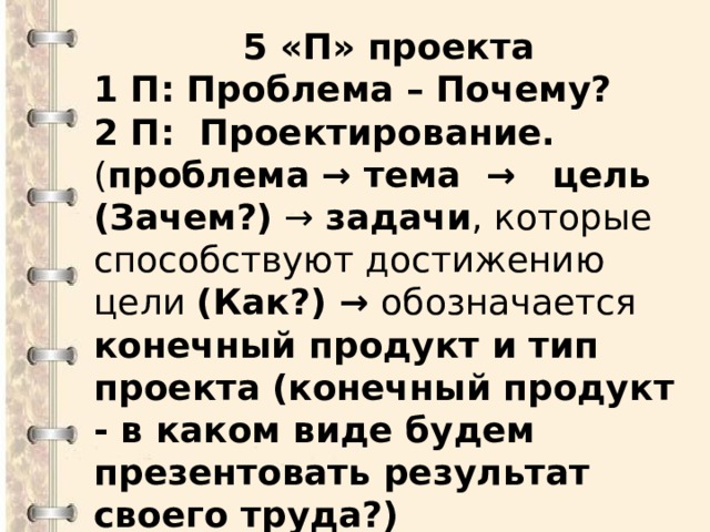 5 «П» проекта 1 П: Проблема – Почему? 2 П: Проектирование. ( проблема → тема → цель (Зачем?) → задачи , которые способствуют достижению цели (Как?) → обозначается конечный продукт и тип проекта  (конечный продукт - в каком виде будем презентовать результат своего труда?)  