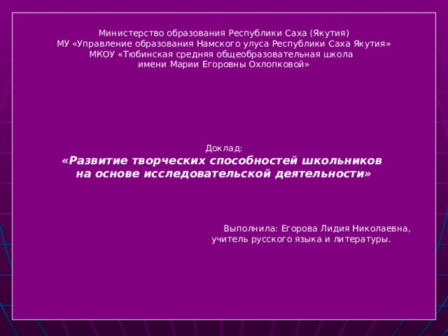 Министерство образования Республики Саха (Якутия) МУ «Управление образования Намского улуса Республики Саха Якутия» МКОУ «Тюбинская средняя общеобразовательная школа имени Марии Егоровны Охлопковой» Доклад: «Развитие творческих способностей школьников на основе исследовательской деятельности»    Выполнила: Егорова Лидия Николаевна,  учитель русского языка и литературы.  