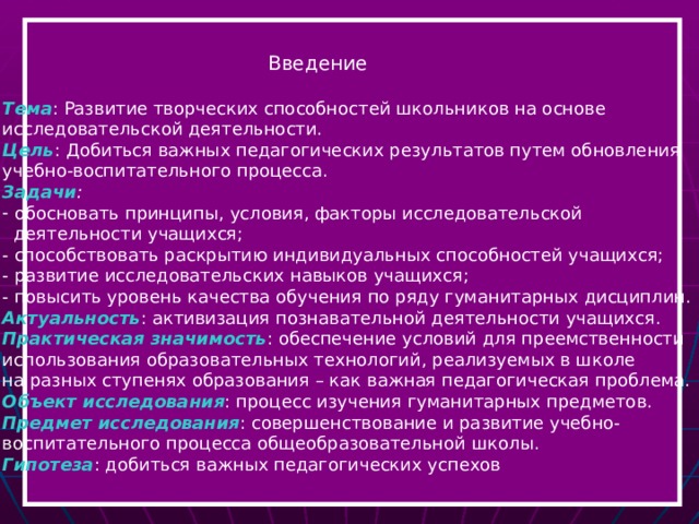  Введение  Тема : Развитие творческих способностей школьников на основе исследовательской деятельности. Цель : Добиться важных педагогических результатов путем обновления учебно-воспитательного процесса. Задачи :  обосновать принципы, условия, факторы исследовательской  деятельности учащихся; - способствовать раскрытию индивидуальных способностей учащихся; - развитие исследовательских навыков учащихся; - повысить уровень качества обучения по ряду гуманитарных дисциплин. Актуальность : активизация познавательной деятельности учащихся. Практическая значимость : обеспечение условий для преемственности использования образовательных технологий, реализуемых в школе на разных ступенях образования – как важная педагогическая проблема. Объект исследования : процесс изучения гуманитарных предметов. Предмет исследования : совершенствование и развитие учебно- воспитательного процесса общеобразовательной школы. Гипотеза : добиться важных педагогических успехов  