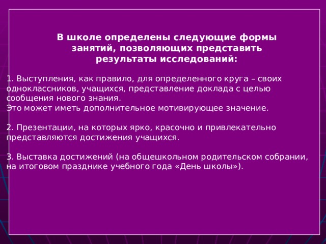  1. Выступления, как правило, для определенного круга – своих  одноклассников, учащихся, представление доклада с целью  сообщения нового знания.  Это может иметь дополнительное мотивирующее значение.  2. Презентации, на которых ярко, красочно и привлекательно  представляются достижения учащихся.  3. Выставка достижений (на общешкольном родительском собрании,  на итоговом празднике учебного года «День школы»). В школе определены следующие формы занятий, позволяющих представить результаты исследований:   