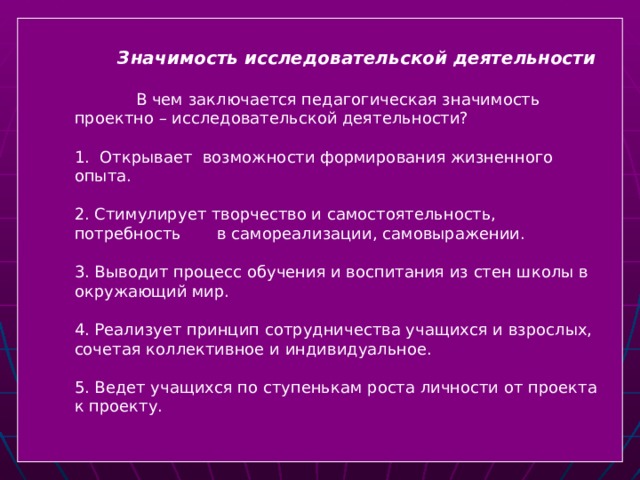 Значимость исследовательской деятельности   В чем заключается педагогическая значимость проектно – исследовательской деятельности? 1.  Открывает возможности формирования жизненного опыта. 2. Стимулирует творчество и самостоятельность, потребность в самореализации, самовыражении. 3. Выводит процесс обучения и воспитания из стен школы в окружающий мир. 4. Реализует принцип сотрудничества учащихся и взрослых, сочетая коллективное и индивидуальное. 5. Ведет учащихся по ступенькам роста личности от проекта к проекту.  