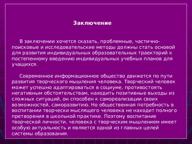  Заключение   В заключении хочется сказать, проблемные, частично- поисковые и исследовательские методы должны стать основой для развития индивидуальных образовательных траекторий к постепенному введению индивидуальных учебных планов для учащихся.  Современное информационное общество движется по пути развития творческого мышления человека. Творческий человек может успешно адаптироваться в социуме, противостоять негативным обстоятельствам, находить позитивные выходы из сложных ситуаций, он способен к самореализации своих возможностей, саморазвитию. Но общественная потребность в воспитании творчески мыслящего человека не находит полного претворения в школьной практике. Поэтому воспитание творческой личности, человека с творческим мышлением имеет особую актуальность и является одной из главных целей системы образования.  