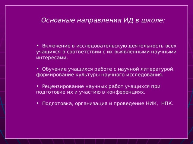   Основные направления ИД в школе:   Включение в исследовательскую деятельность всех учащихся в соответствии с их выявленными научными интересами.  Обучение учащихся работе с научной литературой, формирование культуры научного исследования.  Рецензирование научных работ учащихся при подготовке их и участию в конференциях.  Подготовка, организация и проведение НИК, НПК.  