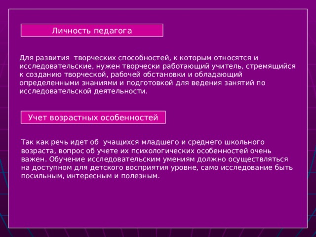 Личность педагога Для развития творческих способностей, к которым относятся и исследовательские, нужен творчески работающий учитель, стремящийся к созданию творческой, рабочей обстановки и обладающий определенными знаниями и подготовкой для ведения занятий по исследовательской деятельности. Учет возрастных особенностей Так как речь идет об учащихся младшего и среднего школьного возраста, вопрос об учете их психологических особенностей очень важен. Обучение исследовательским умениям должно осуществляться на доступном для детского восприятия уровне, само исследование быть посильным, интересным и полезным.  