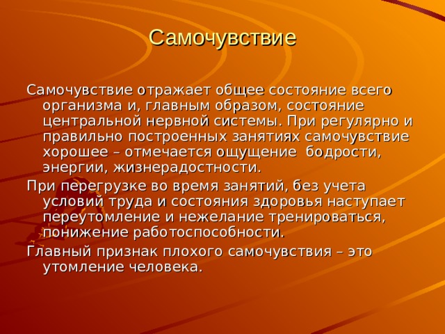 Самочувствие Самочувствие отражает общее состояние всего организма и, главным образом, состояние центральной нервной системы. При регулярно и правильно построенных занятиях самочувствие хорошее – отмечается ощущение бодрости, энергии, жизнерадостности. При перегрузке во время занятий, без учета условий труда и состояния здоровья наступает переутомление и нежелание тренироваться, понижение работоспособности. Главный признак плохого самочувствия – это утомление человека. 