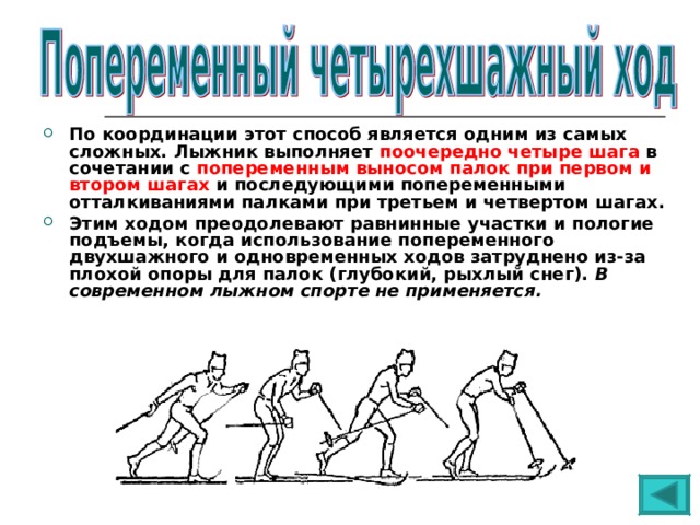 По координации этот способ является одним из самых сложных. Лыжник выполняет поочередно четыре шага в сочетании с попеременным выносом палок при первом и втором шагах и последующими попеременными отталкиваниями палками при третьем и четвертом шагах. Этим ходом преодолевают равнинные участки и пологие подъемы, когда использование попеременного двухшажного и одновременных ходов затруднено из-за плохой опоры для палок (глубокий, рыхлый снег). В современном лыжном спорте не применяется. 