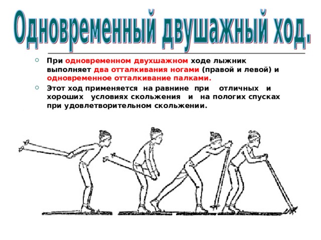 При одновременном двухшажном ходе лыжник выполняет два  отталкивания ногами (правой и левой) и одновременное отталкивание палками. Этот ход применяется на равнине  при отличных и хороших условиях скольжения и на пологих спусках при удовлетворительном скольжении. 