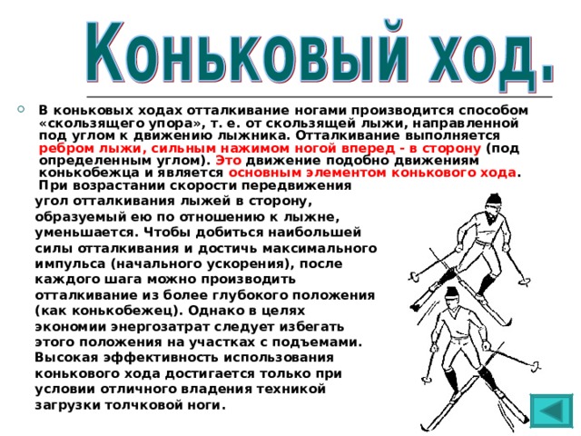 В коньковых ходах отталкивание ногами производится способом «скользящего упора», т. е. от скользящей лыжи, направленной под углом к движению лыжника. Отталкивание выполняется ребром лыжи, сильным нажимом ногой вперед - в сторону (под определенным углом). Это движение подобно движениям конькобежца и является основным элементом конькового хода . При возрастании скорости передвижения  угол отталкивания лыжей в сторону,  образуемый ею по отношению к лыжне,  уменьшается. Чтобы добиться наибольшей  силы отталкивания и достичь максимального  импульса (начального ускорения), после  каждого шага можно производить  отталкивание из более глубокого положения  (как конькобежец). Однако в целях  экономии энергозатрат следует избегать  этого положения на участках с подъемами.  Высокая эффективность использования  конькового хода достигается только при  условии отличного владения техникой  загрузки толчковой ноги. 