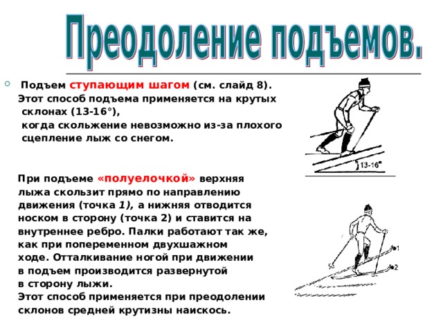 Подъем ступающим шагом (см. слайд 8).  Этот способ подъема применяется на крутых  склонах (13-16°),  когда скольжение невозможно из-за плохого  сцепление лыж со снегом.    При подъеме «полуелочкой» верхняя  лыжа скользит прямо по направлению  движения (точка 1), а нижняя отводится  носком в сторону (точка 2) и ставится на  внутреннее ребро. Палки работают так же,  как при попеременном двухшажном  ходе. Отталкивание ногой при движении  в подъем производится развернутой  в сторону лыжи.  Этот способ применяется при преодолении  склонов средней крутизны наискось. 