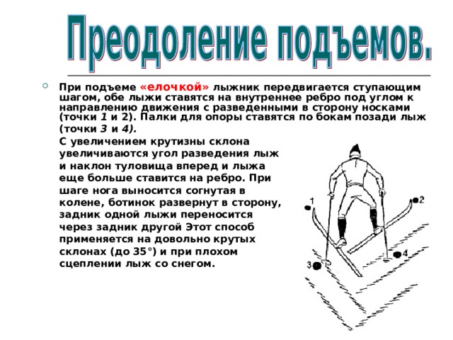 При подъеме «елочкой» лыжник передвигается ступающим шагом, обе лыжи ставятся на внутреннее ребро под углом к направлению движения с разведенными в сторону носками (точки 1 и 2). Палки для опоры ставятся по бокам позади лыж  (точки 3 и 4).  С увеличением крутизны склона  увеличиваются угол разведения лыж  и наклон туловища вперед и лыжа  еще больше ставится на ребро. При  шаге нога выносится согнутая в  колене, ботинок развернут в сторону,  задник одной лыжи переносится  через задник другой Этот способ  применяется на довольно крутых  склонах (до 35°) и при плохом  сцеплении лыж со снегом. 