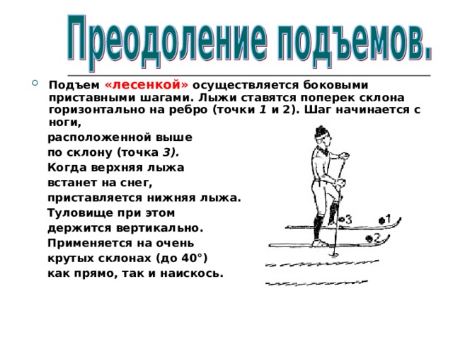 Подъем «лесенкой» осуществляется боковыми приставными шагами. Лыжи ставятся поперек склона горизонтально на ребро (точки 1 и 2). Шаг начинается с ноги,  расположенной выше  по склону (точка 3).  Когда верхняя лыжа  встанет на снег,  приставляется нижняя лыжа.  Туловище при этом  держится вертикально.  Применяется на очень  крутых склонах  (до 40°)  как прямо, так и наискось.  