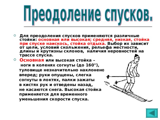 Для преодоления спусков применяются различные стойки: основная или высокая; средняя, низкая, стойка при спуске наискось, стойка отдыха. Выбор их зависит от цели, условий скольжения, рельефа местности, длины и крутизны склонов, наличия неровностей на трассе спуска. Основная  или высокая стойка –  ноги в коленях согнуты (до 160°),  туловище незначительно наклонено  вперед; руки опущены, слегка  согнуты в локтях, палки зажаты  в кистях рук и отведены назад,  не касаются снега. Высокая стойка  применяется для временного  уменьшения скорости спуска. 