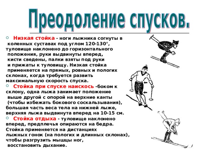 Низкая стойка - ноги лыжника согнуты в  коленных суставах под углом 120-130°, туловище наклонено до горизонтального  положения, руки выдвинуты вперед,  кисти сведены, палки взяты под руки  и прижаты к туловищу. Низкая стойка  применяется на прямых, ровных и пологих склонах, когда требуется развить максимальную скорость спуска. Стойка при спуске наискось -боком к склону, одна лыжа занимает положение  выше другой с опорой на верхние канты  (чтобы избежать бокового соскальзывания), большая часть веса тела на нижней лыже, верхняя лыжа выдвинута вперед на 10-15 см. Стойка отдыха - туловище наклонено вперед, предплечья опираются на бедра. Стойка применяется на дистанциях лыжных гонок (на пологих и длинных склонах), чтобы разгрузить мышцы ног,  восстановить дыхание. 
