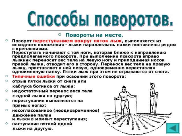 Повороты на месте. Поворот переступанием вокруг пяток лыж , выполняется из исходного положения - лыжи параллельно. палки поставлены рядом с креплениями.  Переступать начинают с той ноги, которая ближе к направлению предполагаемого поворота. При выполнении поворота вправо лыжник переносит вес тела на левую ногу и приподнимая носок правой лыжи, отводит его в сторону. Перенося вес тела на правую лыжу, приставляет к ней левую, одновременно переставляя одноименную палку. Пятки лыж при этом не отрываются от снега. Типичные ошибки при освоении этого поворота: отрыв пятки лыжи от снега или  каблука ботинка от лыжи; недостаточный перенос веса тела  с одной лыжи на другую; переступание выполняется на  прямых ногах; несогласованное (неодновременное)  движение палки  и лыжи в момент переступания; наступание пяткой одной  лыжи на другую. 