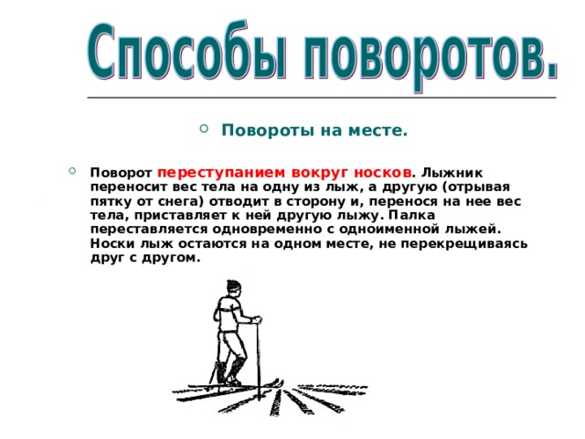 Повороты на месте.  Поворот переступанием вокруг носков . Лыжник переносит вес тела на одну из лыж, а другую (отрывая пятку от снега) отводит в сторону и, перенося на  нее вес тела, приставляет к ней другую лыжу. Палка переставляется одновременно с одноименной лыжей. Носки лыж остаются на одном месте, не перекрещиваясь друг с другом. 