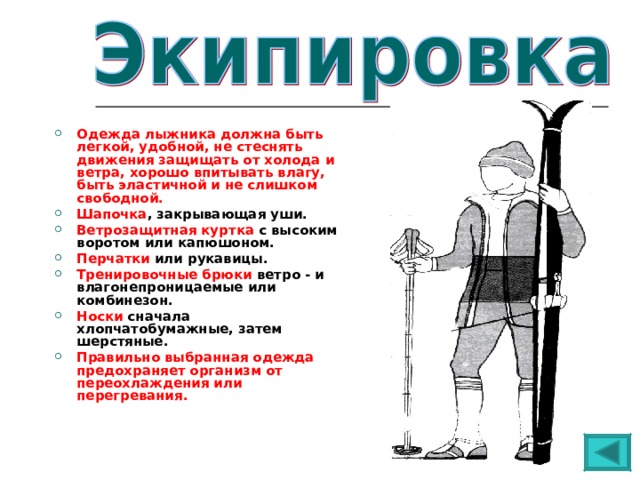  Одежда лыжника должна быть легкой, удобной, не стеснять движения защищать от холода и ветра, хорошо впитывать влагу, быть эластичной и не слишком свободной. Шапочка , закрывающая уши. Ветрозащитная куртка с высоким воротом или капюшоном. Перчатки или рукавицы. Тренировочные брюки ветро - и влагонепроницаемые или комбинезон. Носки сначала хлопчатобумажные, затем шерстяные. Правильно выбранная одежда предохраняет организм от переохлаждения или перегревания.  