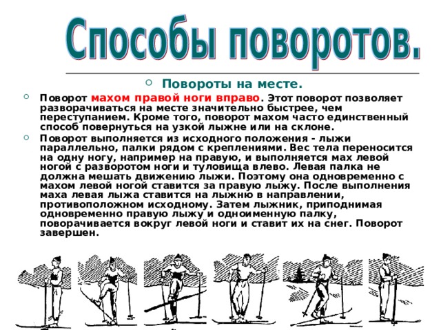  Повороты на месте. Поворот махом правой ноги вправо . Этот поворот позволяет разворачиваться на месте значительно быстрее, чем переступанием. Кроме того, поворот махом часто единственный способ повернуться на узкой лыжне или на склоне. Поворот выполняется из исходного положения - лыжи параллельно, палки рядом с креплениями. Вес тела переносится на одну ногу, например на правую, и выполняется мах левой ногой с разворотом ноги и туловища влево. Левая палка не должна мешать движению лыжи. Поэтому она одновременно с махом левой ногой ставится за правую лыжу. После выполнения маха левая лыжа ставится на лыжню в направлении, противоположном исходному. Затем лыжник, приподнимая одновременно правую лыжу и одноименную палку, поворачивается вокруг левой ноги и ставит их на снег. Поворот завершен.  