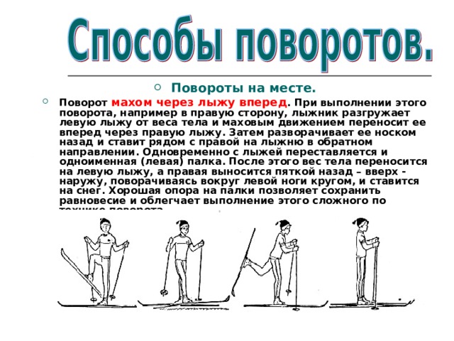 Повороты на месте. Поворот махом через лыжу вперед . При выполнении этого поворота, например в правую сторону, лыжник разгружает левую лыжу от веса тела и маховым движением переносит ее вперед через правую лыжу. Затем разворачивает ее носком назад и ставит рядом с правой на лыжню в обратном направлении. Одновременно с лыжей переставляется и одноименная (левая) палка. После этого вес тела переносится на левую лыжу, а правая выносится пяткой назад – вверх - наружу, поворачиваясь вокруг левой ноги кругом, и ставится на снег. Хорошая опора на палки позволяет сохранить равновесие и облегчает выполнение этого сложного по технике поворота.  