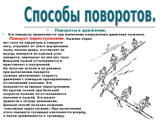 Повороты в движении. Эти повороты применяются при изменении направления движения лыжника.  Поворот переступанием . Лыжник переносит  вес тела на наружную в повороте  ногу, отрывает от снега внутреннюю  лыжу носком вверх, отставляет ее  внутрь поворота на нужный угол  поворота, переносит на нее вес тела.  Внешней лыжей отталкивается и  приставляет к внутренней.  На пологом склоне и на равнине  при выполнении поворота  лыжник увеличивает скорость  движения с помощью одновременных  отталкиваний палками. Это  называется активным переступанием.  На крутом склоне при большой  скорости лыжник не отталкивается  палками и лыжей. Это может  привести к потере равновесия.  Данный способ получил название  «пассивное переступание».При выполнении  этого поворота туловище наклоняется вперёд,  а палки прижимаются к туловищу. 