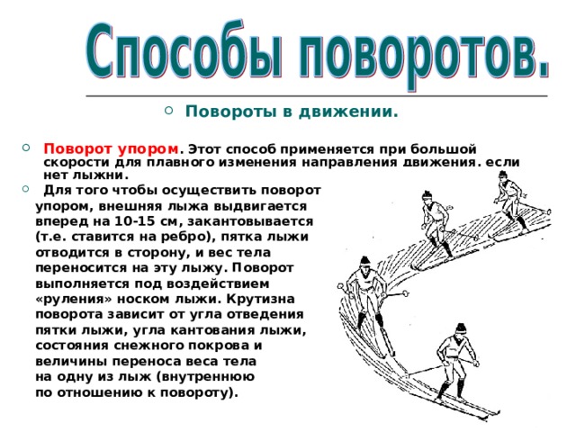 Повороты в движении.  Поворот упором . Этот способ применяется при большой скорости для плавного изменения направления движения, если нет лыжни. Для того чтобы осуществить поворот  упором, внешняя лыжа выдвигается  вперед на 10-15 см, закантовывается  (т.е. ставится на ребро), пятка лыжи  отводится в сторону, и вес тела  переносится на эту лыжу. Поворот  выполняется под воздействием  «руления» носком лыжи. Крутизна  поворота зависит от угла отведения  пятки лыжи, угла кантования лыжи,  состояния снежного покрова и  величины переноса веса тела  на одну из лыж (внутреннюю  по отношению к повороту). 