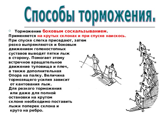 Торможение боковым соскальзыванием . Применяется на крутых склонах и при спуске наискось. При спуске слегка приседают, затем резко выпрямляются и боковым движением голеностопных суставов выводят пятки лыж в сторону. Помогает этому встречное вращательное движение туловища и плеч, а также дополнительная Опора на палку. Величина тормозящего усилия зависит  от кантования лыж. Для резкого торможения  или даже для полной остановки на крутом склоне необходимо поставить лыжи поперек склона и  круто на ребро. 