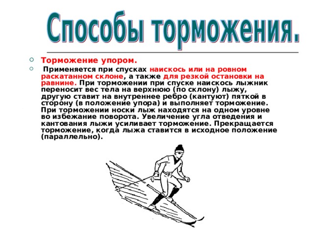 Торможение упором.  Применяется при спусках наискось или на ровном раскатанном склоне , а также для резкой остановки на равнине. При торможении при спуске наискось лыжник переносит вес тела на верхнюю (по склону) лыжу, другую ставит на внутреннее ребро (кантуют) пяткой в сторону (в положение упора) и выполняет торможение. При торможении носки лыж находятся на одном уровне во избежание поворота. Увеличение угла отведения и кантования лыжи усиливает торможение. Прекращается торможение, когда лыжа ставится в исходное положение (параллельно). 
