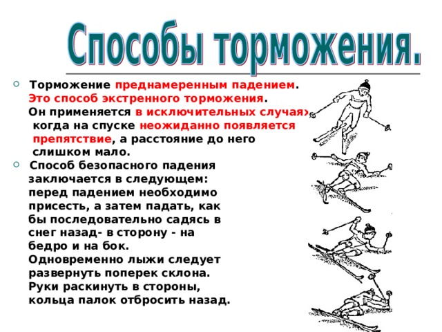 Торможение преднамеренным падением .  Это способ экстренного торможения .  Он применяется в исключительных случаях ,  когда на спуске неожиданно появляется  препятствие , а расстояние до него  слишком мало. Способ безопасного падения  заключается в следующем:  перед падением необходимо  присесть, а затем падать, как  бы последовательно садясь в  снег назад- в сторону - на  бедро и на бок.  Одновременно лыжи следует  развернуть поперек склона.  Руки раскинуть в стороны,  кольца палок отбросить назад.  
