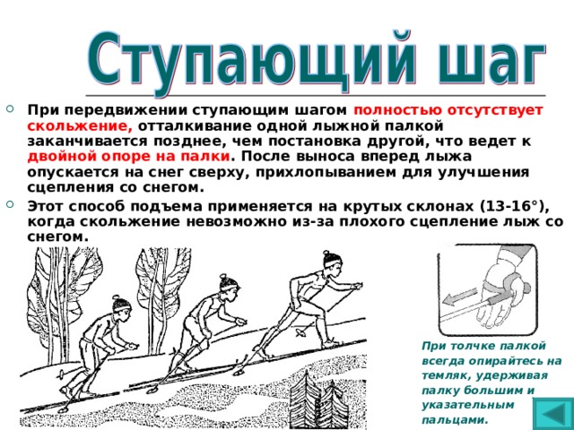 При передвижении ступающим шагом полностью отсутствует скольжение, отталкивание одной лыжной палкой заканчивается позднее, чем постановка другой,  что ведет к двойной опоре на палки . После выноса вперед лыжа опускается на снег сверху, прихлопыванием для улучшения сцепления со снегом. Этот способ подъема применяется на крутых склонах (13-16°), когда скольжение невозможно из-за плохого сцепление лыж со снегом.        При толчке палкой  всегда опирайтесь на  темляк, удерживая  палку большим и  указательным  пальцами. 