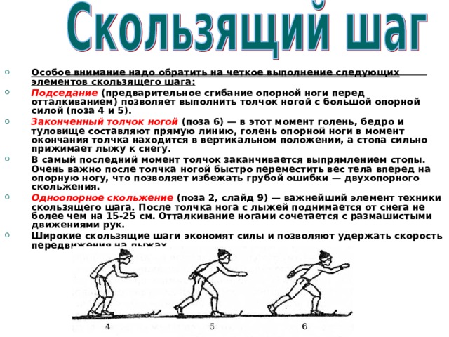 Особое внимание надо обратить на четкое выполнение следующих элементов скользящего шага: Подседание  (предварительное сгибание опорной ноги перед отталкиванием) позволяет выполнить толчок ногой с большой опорной силой (поза 4 и 5). Законченный толчок ногой  (поза 6) — в этот момент голень, бедро и туловище составляют прямую линию, голень опорной ноги в момент окончания толчка находится в вертикальном положении, а стопа сильно прижимает лыжу к снегу. В самый последний момент толчок заканчивается выпрямлением стопы. Очень важно после толчка ногой быстро переместить вес тела вперед на опорную ногу, что позволяет избежать грубой ошибки — двухопорного скольжения. Одноопорное скольжение  (поза 2, слайд 9) — важнейший элемент техники скользящего шага. После толчка нога с лыжей поднимается от снега не более чем на 15-25 см. Отталкивание ногами сочетается с размашистыми движениями рук. Широкие скользящие шаги экономят силы и позволяют удержать скорость передвижения на лыжах. 