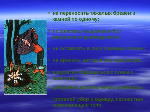  не переносить  тяжелых бревен и  камней по одному;   не залезать на деревья без  разрешения руководителя;    не оставлять в лесу горящих спичек;   не бросать, костров без присмотра;   аккуратно обращаться с огнем и  кипятком;   дежурные должны иметь рукавицы,  головной убор и одежду, полностью  закрывающую тело.   