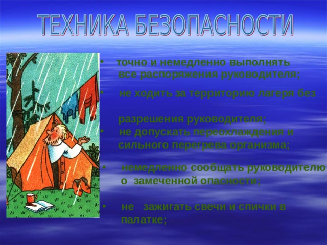 точно и немедленно выполнять  все распоряжения руководителя;   не ходить  за территорию лагеря без  разрешения руководителя;    не допускать переохлаждения и  сильного перегрева организма;  немедленно сообщать руководителю  о замеченной опасности;   не зажигать свечи и спички в  палатке; 