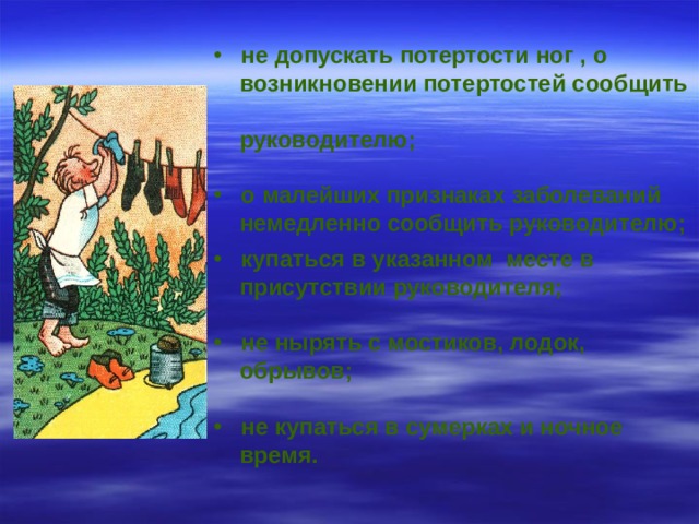  не допускать потертости ног , о  возникновении потертостей сообщить  руководителю;   о малейших признаках заболеваний  немедленно сообщить руководителю;    купаться в указанном месте в  присутствии руководителя;   не нырять с мостиков, лодок,  обрывов;   не купаться в сумерках и ночное  время.   